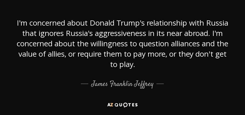 I'm concerned about Donald Trump's relationship with Russia that ignores Russia's aggressiveness in its near abroad. I'm concerned about the willingness to question alliances and the value of allies, or require them to pay more, or they don't get to play. - James Franklin Jeffrey