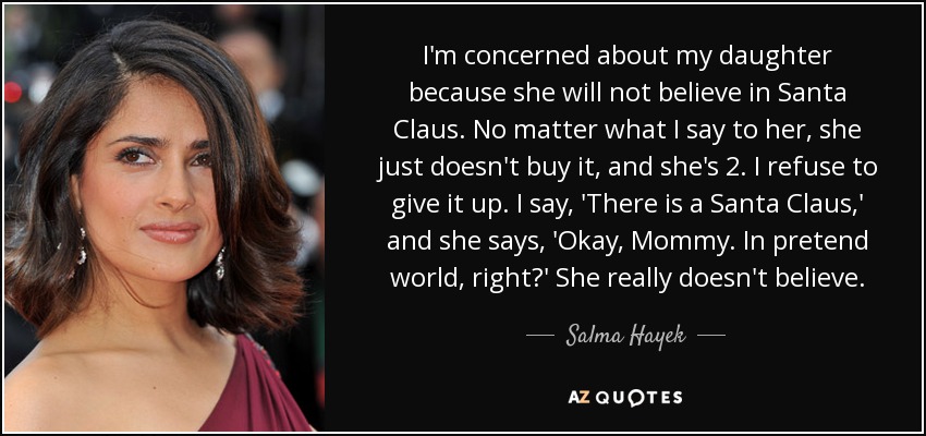 I'm concerned about my daughter because she will not believe in Santa Claus. No matter what I say to her, she just doesn't buy it, and she's 2. I refuse to give it up. I say, 'There is a Santa Claus,' and she says, 'Okay, Mommy. In pretend world, right?' She really doesn't believe. - Salma Hayek