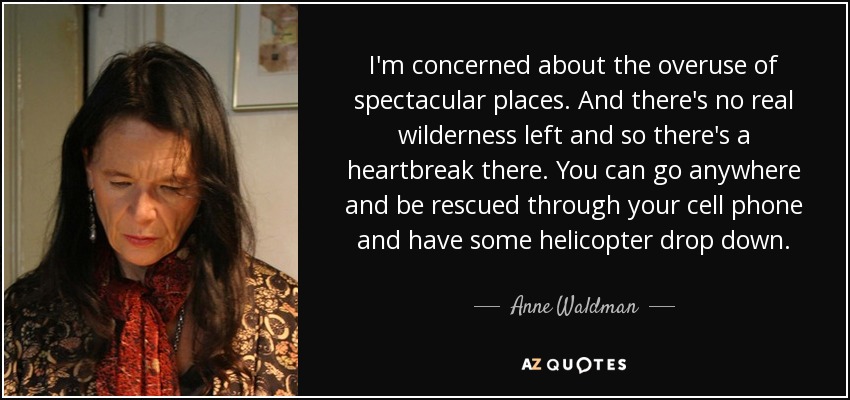 I'm concerned about the overuse of spectacular places. And there's no real wilderness left and so there's a heartbreak there. You can go anywhere and be rescued through your cell phone and have some helicopter drop down. - Anne Waldman