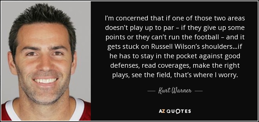 I’m concerned that if one of those two areas doesn’t play up to par – if they give up some points or they can’t run the football – and it gets stuck on Russell Wilson’s shoulders…if he has to stay in the pocket against good defenses, read coverages, make the right plays, see the field, that’s where I worry. - Kurt Warner