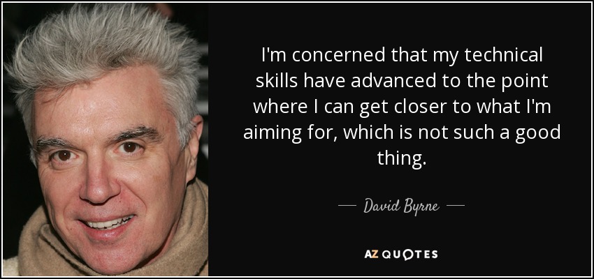 I'm concerned that my technical skills have advanced to the point where I can get closer to what I'm aiming for, which is not such a good thing. - David Byrne
