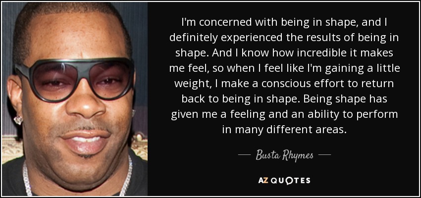 I'm concerned with being in shape, and I definitely experienced the results of being in shape. And I know how incredible it makes me feel, so when I feel like I'm gaining a little weight, I make a conscious effort to return back to being in shape. Being shape has given me a feeling and an ability to perform in many different areas. - Busta Rhymes