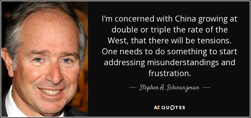 I'm concerned with China growing at double or triple the rate of the West, that there will be tensions. One needs to do something to start addressing misunderstandings and frustration. - Stephen A. Schwarzman