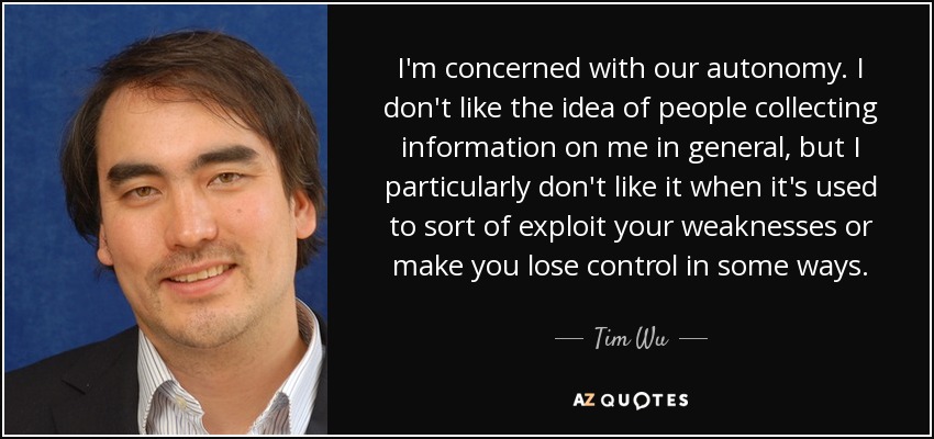 I'm concerned with our autonomy. I don't like the idea of people collecting information on me in general, but I particularly don't like it when it's used to sort of exploit your weaknesses or make you lose control in some ways. - Tim Wu