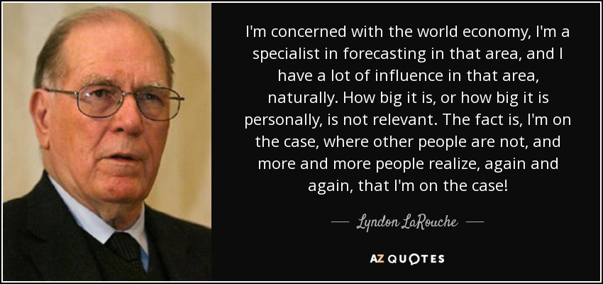 I'm concerned with the world economy, I'm a specialist in forecasting in that area, and I have a lot of influence in that area, naturally. How big it is, or how big it is personally, is not relevant. The fact is, I'm on the case, where other people are not, and more and more people realize, again and again, that I'm on the case! - Lyndon LaRouche