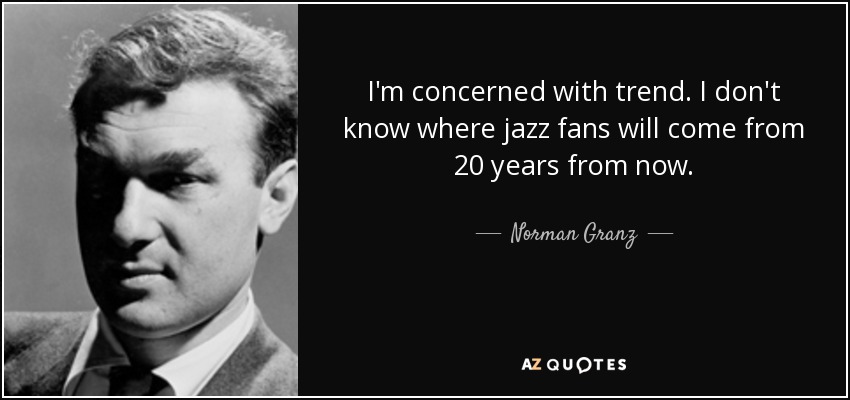 I'm concerned with trend. I don't know where jazz fans will come from 20 years from now. - Norman Granz