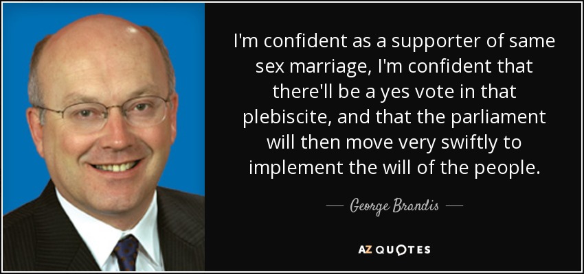 I'm confident as a supporter of same sex marriage, I'm confident that there'll be a yes vote in that plebiscite, and that the parliament will then move very swiftly to implement the will of the people. - George Brandis