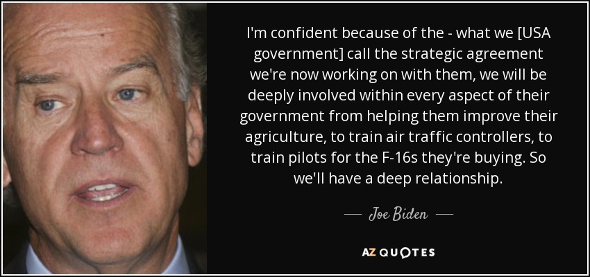 I'm confident because of the - what we [USA government] call the strategic agreement we're now working on with them, we will be deeply involved within every aspect of their government from helping them improve their agriculture, to train air traffic controllers, to train pilots for the F-16s they're buying. So we'll have a deep relationship. - Joe Biden