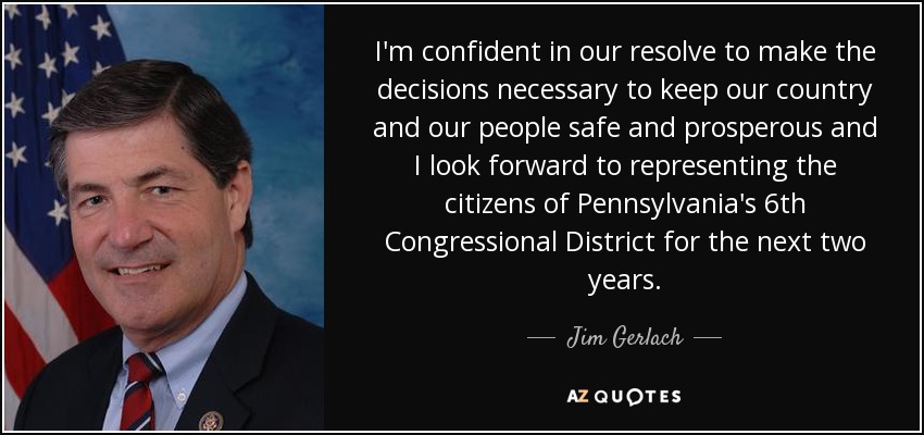 I'm confident in our resolve to make the decisions necessary to keep our country and our people safe and prosperous and I look forward to representing the citizens of Pennsylvania's 6th Congressional District for the next two years. - Jim Gerlach