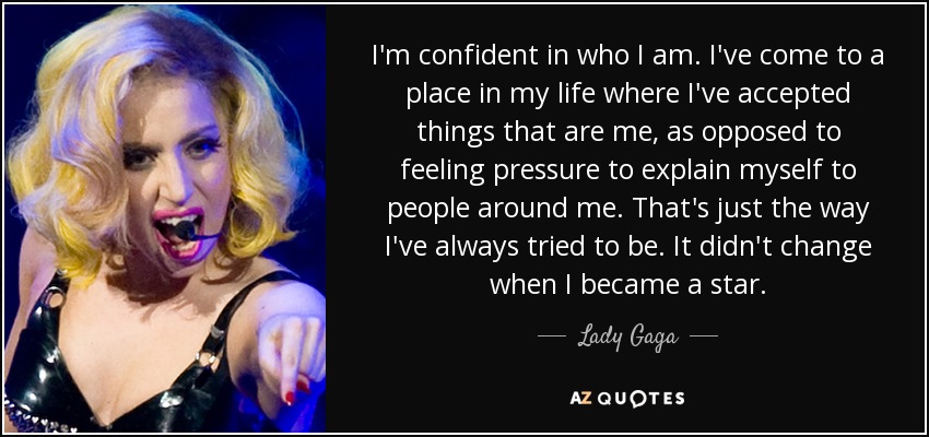 I'm confident in who I am. I've come to a place in my life where I've accepted things that are me, as opposed to feeling pressure to explain myself to people around me. That's just the way I've always tried to be. It didn't change when I became a star. - Lady Gaga