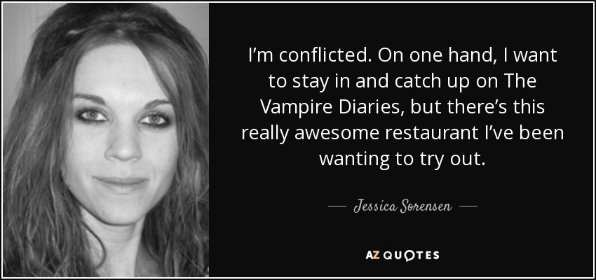 I’m conflicted. On one hand, I want to stay in and catch up on The Vampire Diaries, but there’s this really awesome restaurant I’ve been wanting to try out. - Jessica Sorensen