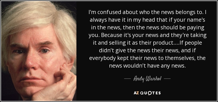 I'm confused about who the news belongs to. I always have it in my head that if your name's in the news, then the news should be paying you. Because it's your news and they're taking it and selling it as their product. ...If people didn't give the news their news, and if everybody kept their news to themselves, the news wouldn't have any news. - Andy Warhol