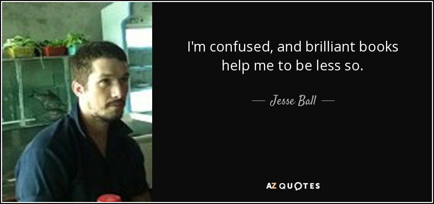 I'm confused, and brilliant books help me to be less so. - Jesse Ball