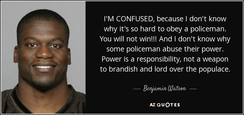 I'M CONFUSED, because I don't know why it's so hard to obey a policeman. You will not win!!! And I don't know why some policeman abuse their power. Power is a responsibility, not a weapon to brandish and lord over the populace. - Benjamin Watson