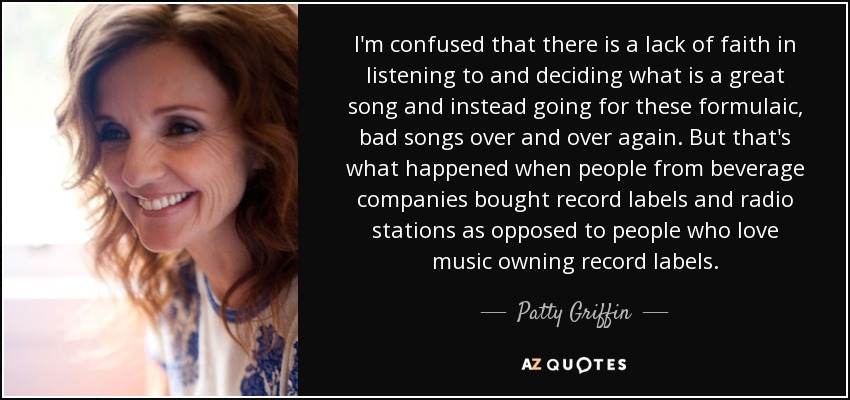 I'm confused that there is a lack of faith in listening to and deciding what is a great song and instead going for these formulaic, bad songs over and over again. But that's what happened when people from beverage companies bought record labels and radio stations as opposed to people who love music owning record labels. - Patty Griffin