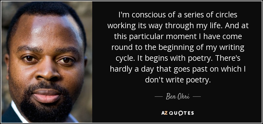 I'm conscious of a series of circles working its way through my life. And at this particular moment I have come round to the beginning of my writing cycle. It begins with poetry. There's hardly a day that goes past on which I don't write poetry. - Ben Okri