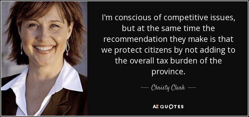 I'm conscious of competitive issues, but at the same time the recommendation they make is that we protect citizens by not adding to the overall tax burden of the province. - Christy Clark