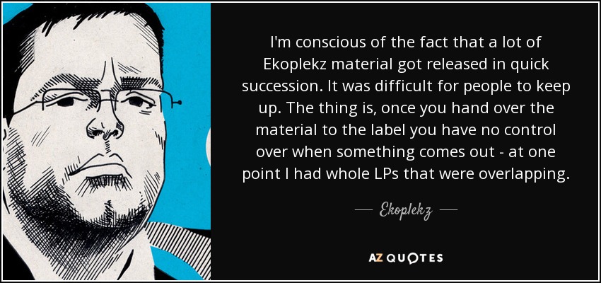 I'm conscious of the fact that a lot of Ekoplekz material got released in quick succession. It was difficult for people to keep up. The thing is, once you hand over the material to the label you have no control over when something comes out - at one point I had whole LPs that were overlapping. - Ekoplekz