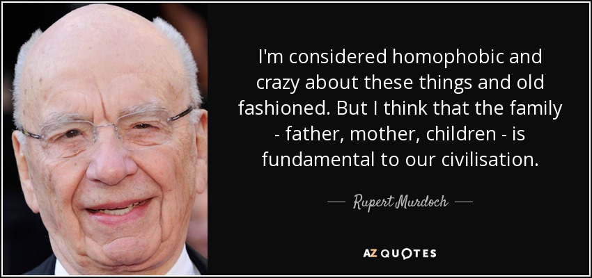 I'm considered homophobic and crazy about these things and old fashioned. But I think that the family - father, mother, children - is fundamental to our civilisation. - Rupert Murdoch