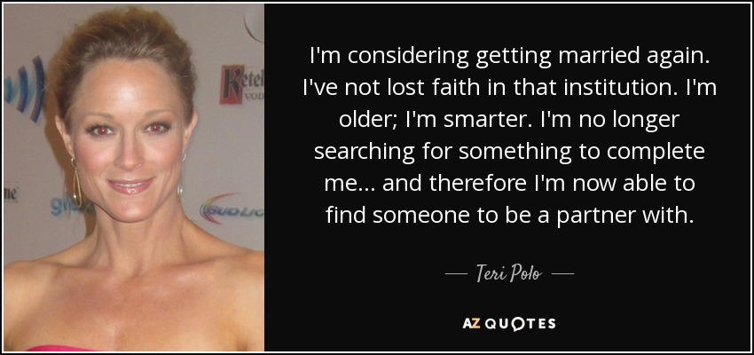 I'm considering getting married again. I've not lost faith in that institution. I'm older; I'm smarter. I'm no longer searching for something to complete me... and therefore I'm now able to find someone to be a partner with. - Teri Polo