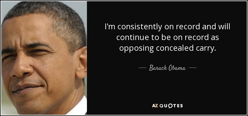 I'm consistently on record and will continue to be on record as opposing concealed carry. - Barack Obama