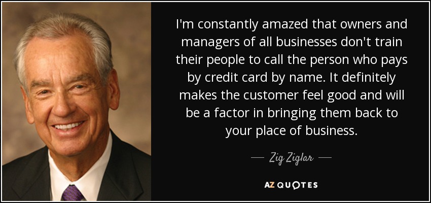 I'm constantly amazed that owners and managers of all businesses don't train their people to call the person who pays by credit card by name. It definitely makes the customer feel good and will be a factor in bringing them back to your place of business. - Zig Ziglar
