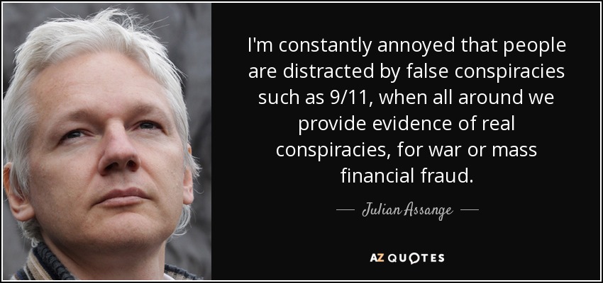 I'm constantly annoyed that people are distracted by false conspiracies such as 9/11, when all around we provide evidence of real conspiracies, for war or mass financial fraud. - Julian Assange