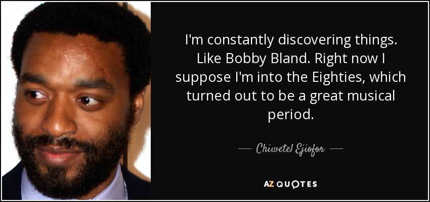 I'm constantly discovering things. Like Bobby Bland. Right now I suppose I'm into the Eighties, which turned out to be a great musical period. - Chiwetel Ejiofor