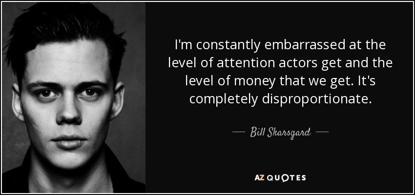 I'm constantly embarrassed at the level of attention actors get and the level of money that we get. It's completely disproportionate. - Bill Skarsgard