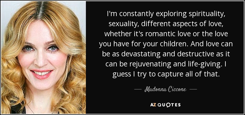I'm constantly exploring spirituality, sexuality, different aspects of love, whether it's romantic love or the love you have for your children. And love can be as devastating and destructive as it can be rejuvenating and life-giving. I guess I try to capture all of that. - Madonna Ciccone