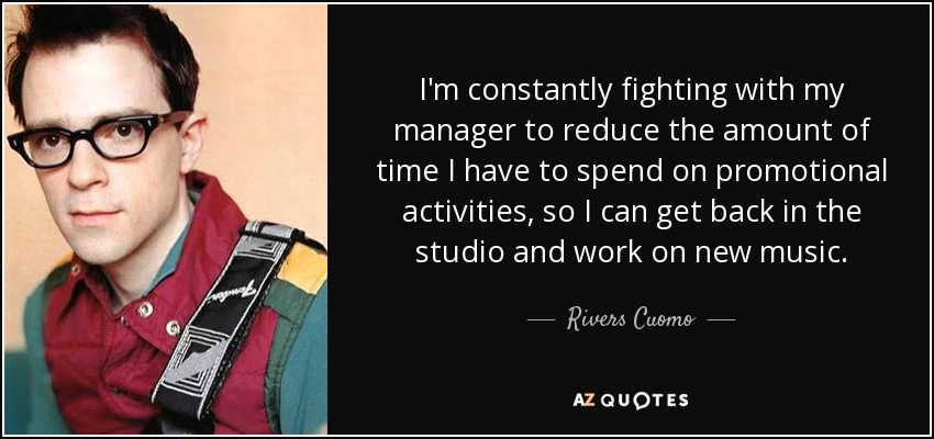 I'm constantly fighting with my manager to reduce the amount of time I have to spend on promotional activities, so I can get back in the studio and work on new music. - Rivers Cuomo