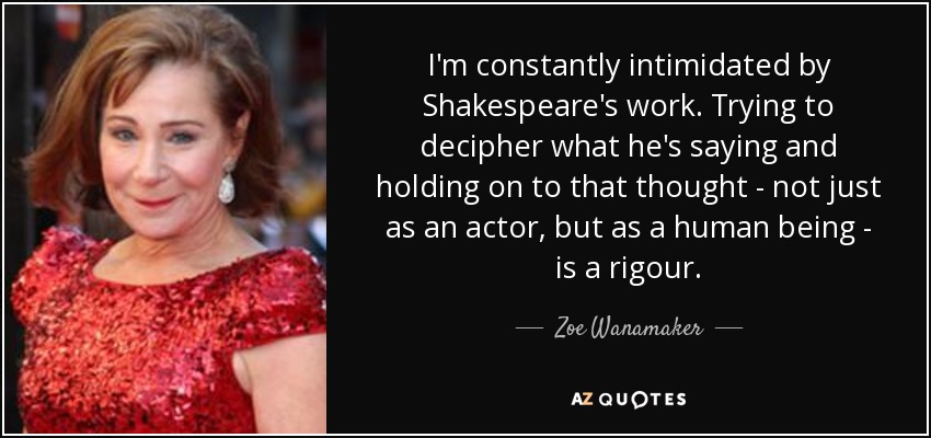 I'm constantly intimidated by Shakespeare's work. Trying to decipher what he's saying and holding on to that thought - not just as an actor, but as a human being - is a rigour. - Zoe Wanamaker