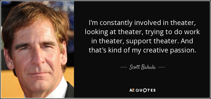 I'm constantly involved in theater, looking at theater, trying to do work in theater, support theater. And that's kind of my creative passion. - Scott Bakula