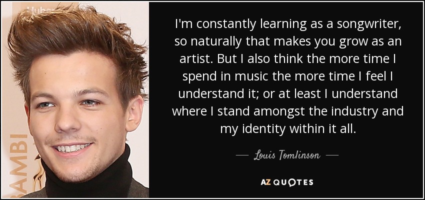 I'm constantly learning as a songwriter, so naturally that makes you grow as an artist. But I also think the more time I spend in music the more time I feel I understand it; or at least I understand where I stand amongst the industry and my identity within it all. - Louis Tomlinson