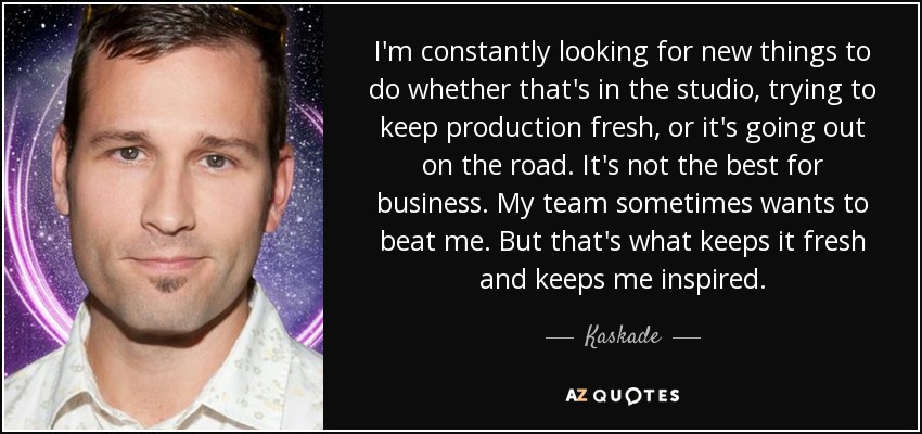 I'm constantly looking for new things to do whether that's in the studio, trying to keep production fresh, or it's going out on the road. It's not the best for business. My team sometimes wants to beat me. But that's what keeps it fresh and keeps me inspired. - Kaskade