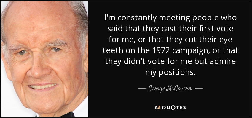I'm constantly meeting people who said that they cast their first vote for me, or that they cut their eye teeth on the 1972 campaign, or that they didn't vote for me but admire my positions. - George McGovern