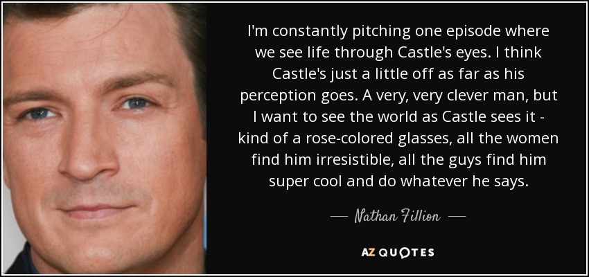 I'm constantly pitching one episode where we see life through Castle's eyes. I think Castle's just a little off as far as his perception goes. A very, very clever man, but I want to see the world as Castle sees it - kind of a rose-colored glasses, all the women find him irresistible, all the guys find him super cool and do whatever he says. - Nathan Fillion