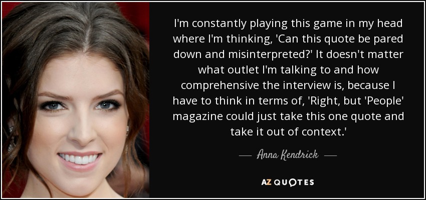 I'm constantly playing this game in my head where I'm thinking, 'Can this quote be pared down and misinterpreted?' It doesn't matter what outlet I'm talking to and how comprehensive the interview is, because I have to think in terms of, 'Right, but 'People' magazine could just take this one quote and take it out of context.' - Anna Kendrick