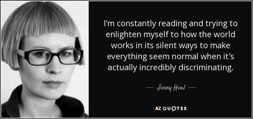 I'm constantly reading and trying to enlighten myself to how the world works in its silent ways to make everything seem normal when it's actually incredibly discriminating. - Jenny Hval