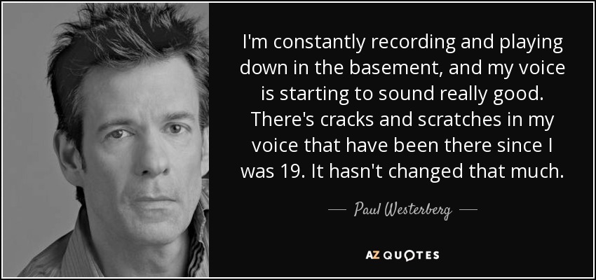 I'm constantly recording and playing down in the basement, and my voice is starting to sound really good. There's cracks and scratches in my voice that have been there since I was 19. It hasn't changed that much. - Paul Westerberg