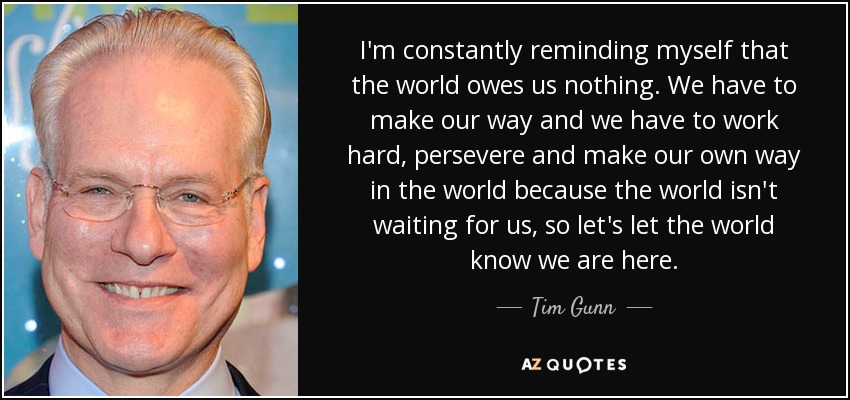 I'm constantly reminding myself that the world owes us nothing. We have to make our way and we have to work hard, persevere and make our own way in the world because the world isn't waiting for us, so let's let the world know we are here. - Tim Gunn