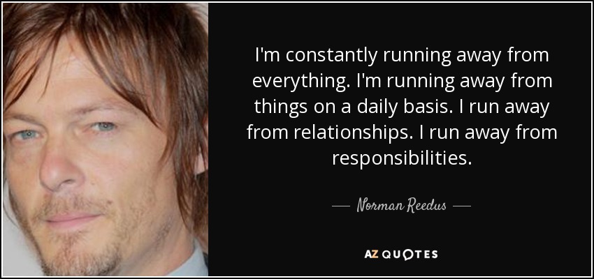 I'm constantly running away from everything. I'm running away from things on a daily basis. I run away from relationships. I run away from responsibilities. - Norman Reedus