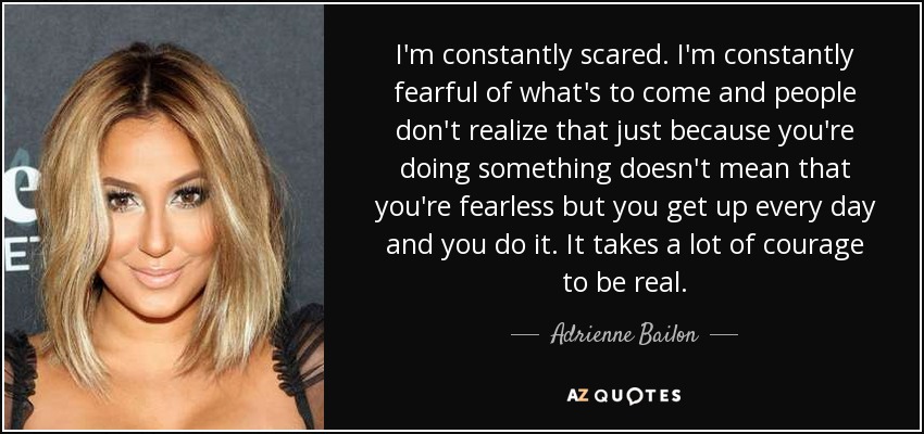 I'm constantly scared. I'm constantly fearful of what's to come and people don't realize that just because you're doing something doesn't mean that you're fearless but you get up every day and you do it. It takes a lot of courage to be real. - Adrienne Bailon