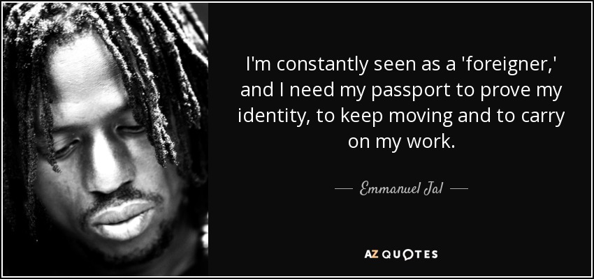 I'm constantly seen as a 'foreigner,' and I need my passport to prove my identity, to keep moving and to carry on my work. - Emmanuel Jal