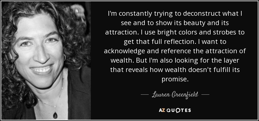 I'm constantly trying to deconstruct what I see and to show its beauty and its attraction. I use bright colors and strobes to get that full reflection. I want to acknowledge and reference the attraction of wealth. But I'm also looking for the layer that reveals how wealth doesn't fulfill its promise. - Lauren Greenfield