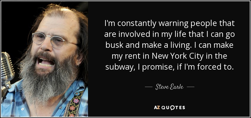 I'm constantly warning people that are involved in my life that I can go busk and make a living. I can make my rent in New York City in the subway, I promise, if I'm forced to. - Steve Earle