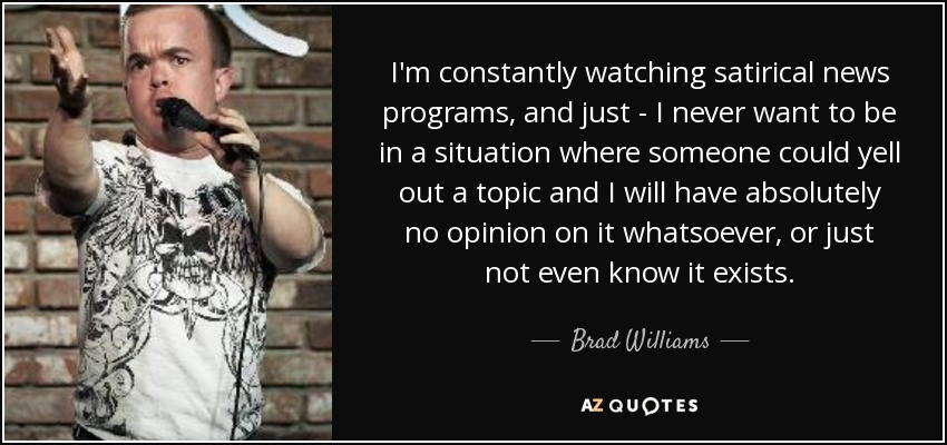 I'm constantly watching satirical news programs, and just - I never want to be in a situation where someone could yell out a topic and I will have absolutely no opinion on it whatsoever, or just not even know it exists. - Brad Williams