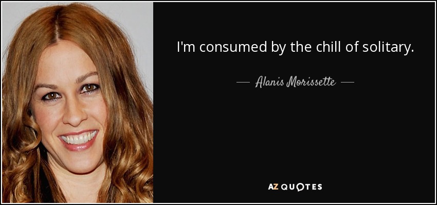 I'm consumed by the chill of solitary. - Alanis Morissette
