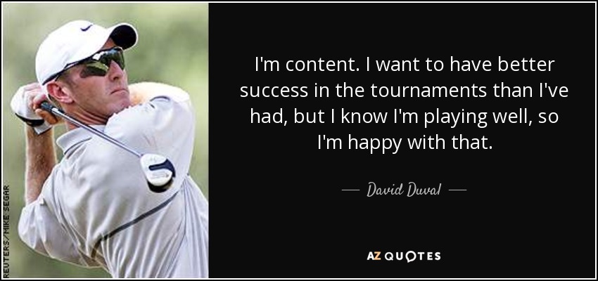 I'm content. I want to have better success in the tournaments than I've had, but I know I'm playing well, so I'm happy with that. - David Duval