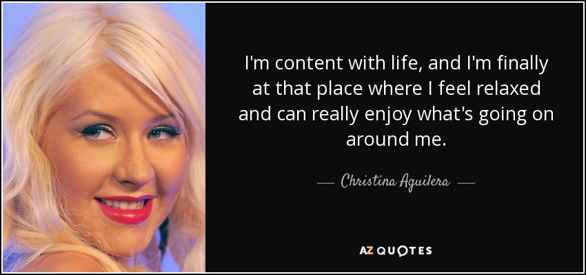 I'm content with life, and I'm finally at that place where I feel relaxed and can really enjoy what's going on around me. - Christina Aguilera